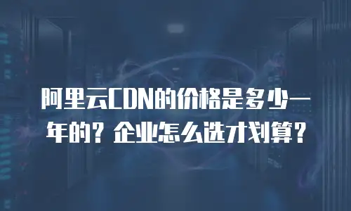 阿里云CDN的价格是多少一年的？企业怎么选才划算？