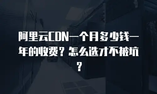 阿里云CDN一个月多少钱一年的收费？怎么选才不被坑？