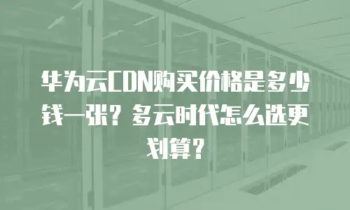 华为云CDN购买价格是多少钱一张？多云时代怎么选更划算？