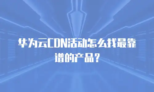 华为云CDN活动怎么找最靠谱的产品？