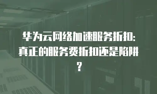 华为云网络加速服务折扣：真正的服务费折扣还是陷阱？