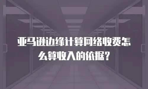 亚马逊边缘计算网络收费怎么算收入的依据？