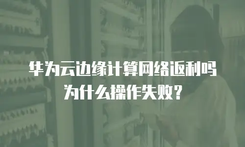华为云边缘计算网络返利吗为什么操作失败？