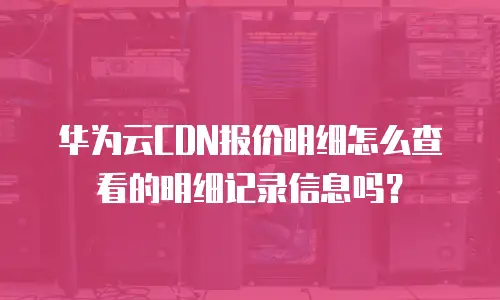 华为云CDN报价明细怎么查看的明细记录信息吗？