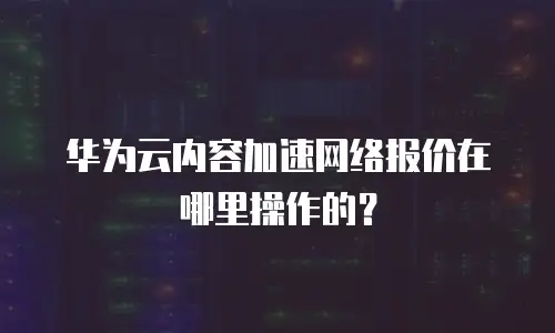 华为云内容加速网络报价在哪里操作的？