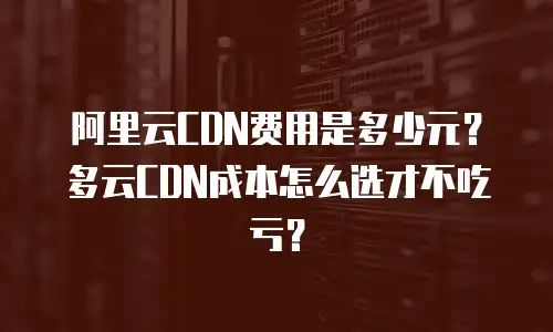 阿里云CDN费用是多少元？多云CDN成本怎么选才不吃亏？