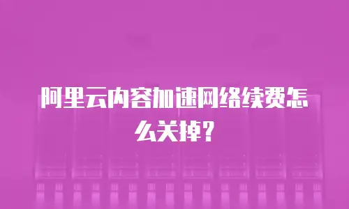 阿里云内容加速网络续费怎么关掉？
