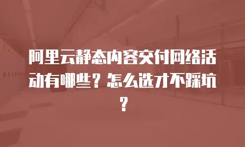阿里云静态内容交付网络活动有哪些？怎么选才不踩坑？