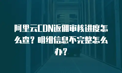 阿里云CDN返佣审核进度怎么查？明细信息不完整怎么办？