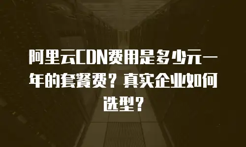 阿里云CDN费用是多少元一年的套餐费？真实企业如何选型？