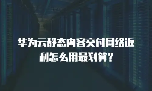 华为云静态内容交付网络返利怎么用最划算？