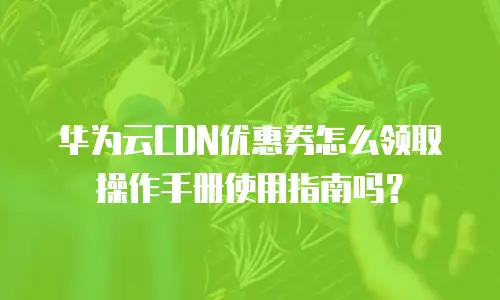 华为云CDN优惠券怎么领取操作手册使用指南吗？