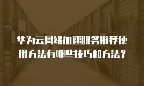 华为云网络加速服务推荐使用方法有哪些技巧和方法？