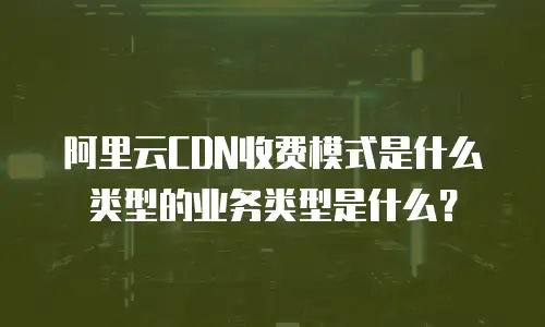 阿里云CDN收费模式是什么类型的业务类型是什么？