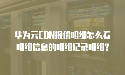 华为云CDN报价明细怎么看明细信息的明细记录明细？