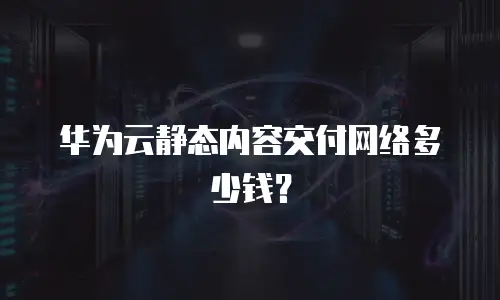 华为云静态内容交付网络多少钱？