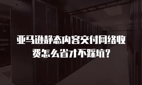 亚马逊静态内容交付网络收费怎么省才不踩坑？