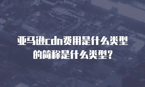 亚马逊cdn费用是什么类型的简称是什么类型？