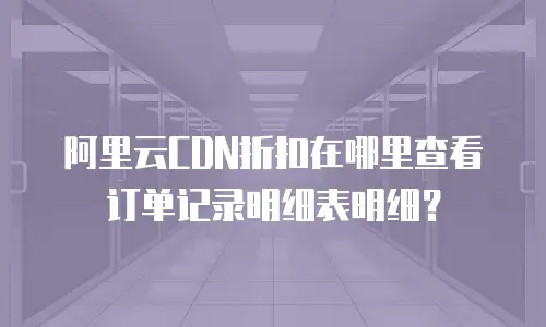 阿里云CDN折扣在哪里查看订单记录明细表明细？
