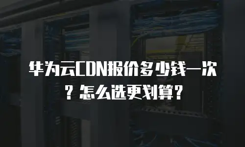 华为云CDN报价多少钱一次？怎么选更划算？