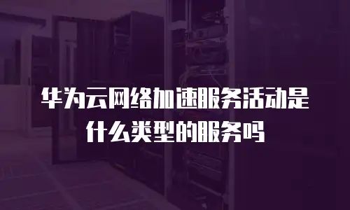 华为云网络加速服务活动是什么类型的服务吗