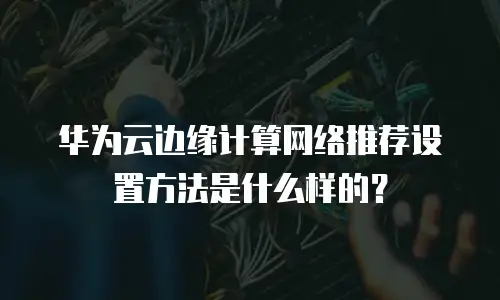 华为云边缘计算网络推荐设置方法是什么样的？