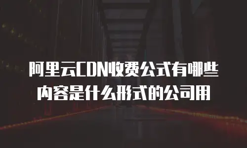 阿里云CDN收费公式有哪些内容是什么形式的公司用