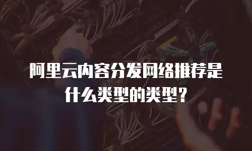 阿里云内容分发网络推荐是什么类型的类型？