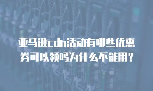 亚马逊cdn活动有哪些优惠券可以领吗为什么不能用？