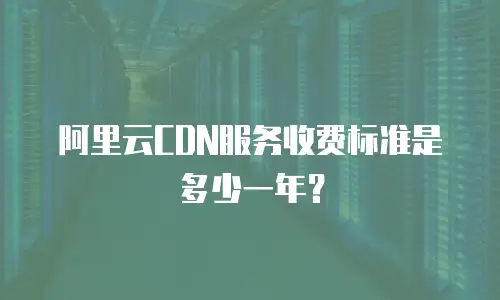 阿里云CDN服务收费标准是多少一年？