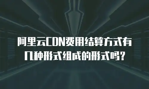 阿里云CDN费用结算方式有几种形式组成的形式吗？