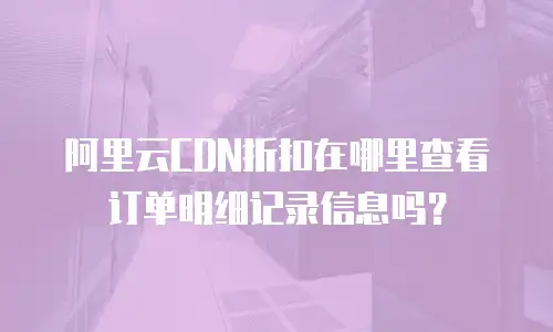 阿里云CDN折扣在哪里查看订单明细记录信息吗？