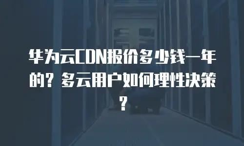 华为云CDN报价多少钱一年的？多云用户如何理性决策？