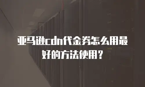 亚马逊cdn代金券怎么用最好的方法使用？