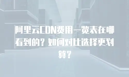 阿里云CDN费用一览表在哪看到的？如何对比选择更划算？