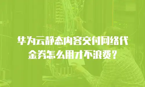 华为云静态内容交付网络代金券怎么用才不浪费？