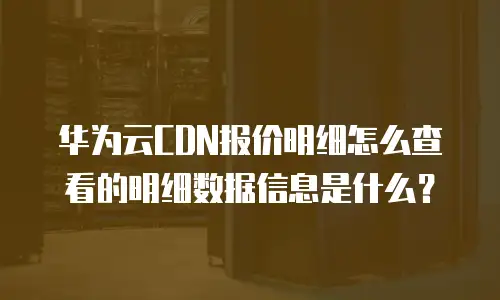 华为云CDN报价明细怎么查看的明细数据信息是什么？