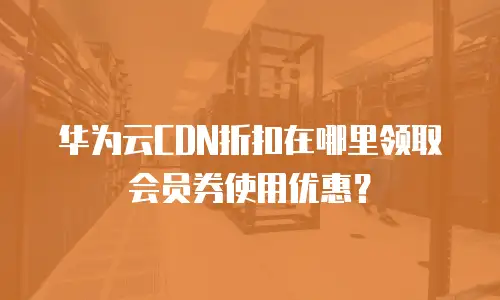 华为云CDN折扣在哪里领取会员券使用优惠？