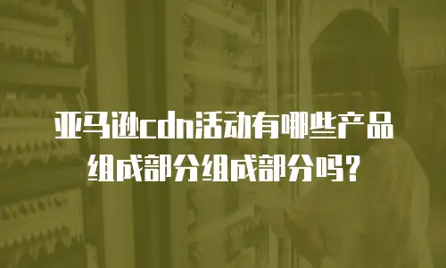 亚马逊cdn活动有哪些产品组成部分组成部分吗？