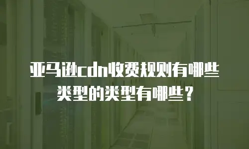 亚马逊cdn收费规则有哪些类型的类型有哪些？