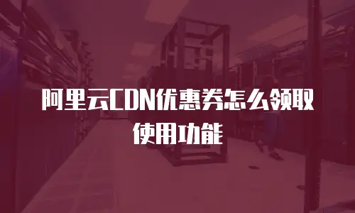 阿里云CDN优惠券怎么领取使用功能