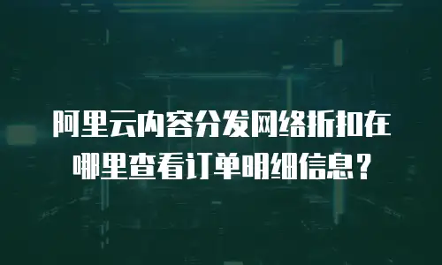 阿里云内容分发网络折扣在哪里查看订单明细信息？