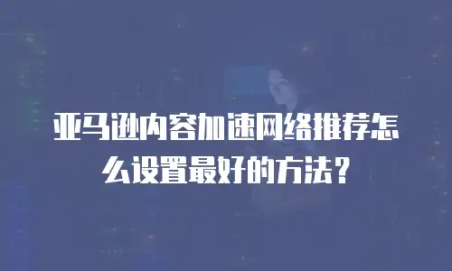 亚马逊内容加速网络推荐怎么设置最好的方法？