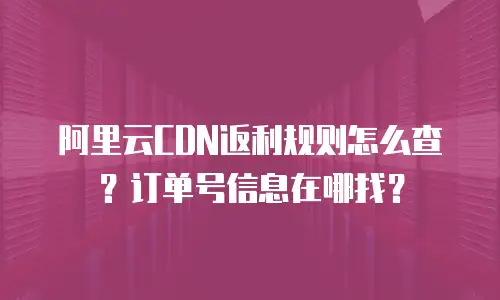 阿里云CDN返利规则怎么查？订单号信息在哪找？