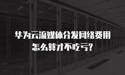 华为云流媒体分发网络费用怎么算才不吃亏？