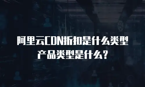 阿里云CDN折扣是什么类型产品类型是什么？