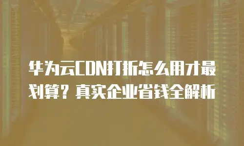华为云CDN打折怎么用才最划算？真实企业省钱全解析