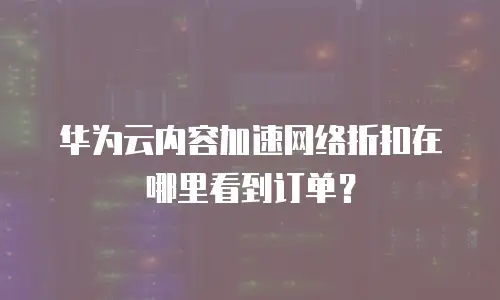 华为云内容加速网络折扣在哪里看到订单？