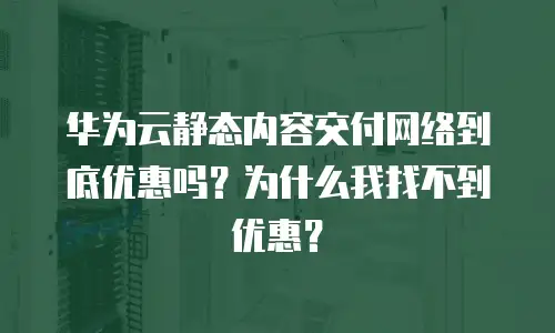 华为云静态内容交付网络到底优惠吗？为什么我找不到优惠？
