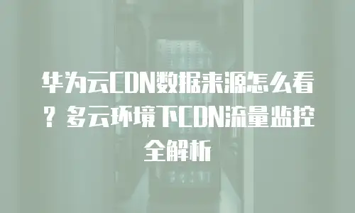 华为云CDN数据来源怎么看？多云环境下CDN流量监控全解析
